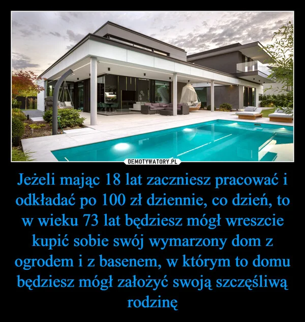 
    Jeżeli mając 18 lat zaczniesz pracować i odkładać po 100 zł dziennie, co dzień, to w wieku 73 lat będziesz mógł wreszcie kupić sobie swój wymarzony dom z ogrodem i z basenem, w którym to domu będziesz mógł założyć swoją szczęśliwą rodzinę
