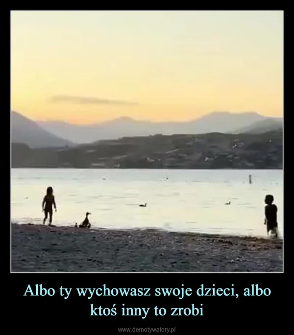 
    Albo ty wychowasz swoje dzieci, albo ktoś inny to zrobi