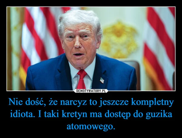 
    Nie dość, że narcyz to jeszcze kompletny idiota. I taki kretyn ma dostęp do guzika atomowego.