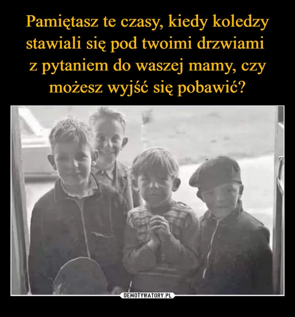 
    Pamiętasz te czasy, kiedy koledzy stawiali się pod twoimi drzwiami 
z pytaniem do waszej mamy, czy możesz wyjść się pobawić?