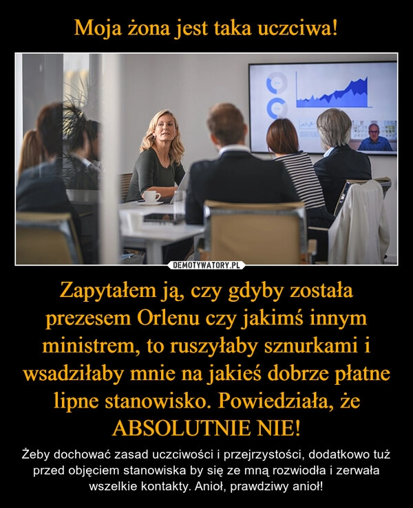 
    Moja żona jest taka uczciwa! Zapytałem ją, czy gdyby została prezesem Orlenu czy jakimś innym ministrem, to ruszyłaby sznurkami i wsadziłaby mnie na jakieś dobrze płatne lipne stanowisko. Powiedziała, że ABSOLUTNIE NIE!