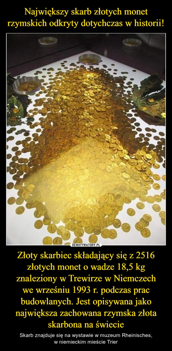 
    Największy skarb złotych monet rzymskich odkryty dotychczas w historii! Złoty skarbiec składający się z 2516 złotych monet o wadze 18,5 kg znaleziony w Trewirze w Niemczech
we wrześniu 1993 r. podczas prac budowlanych. Jest opisywana jako największa zachowana rzymska złota skarbona na świecie