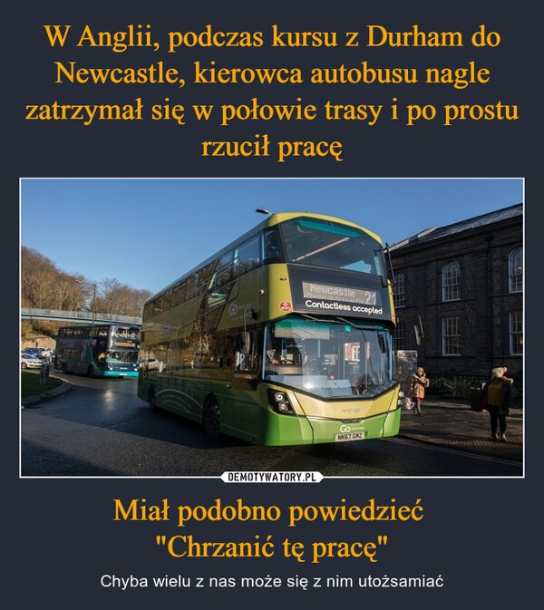 
    W Anglii, podczas kursu z Durham do Newcastle, kierowca autobusu nagle zatrzymał się w połowie trasy i po prostu rzucił pracę Miał podobno powiedzieć 
"Chrzanić tę pracę"