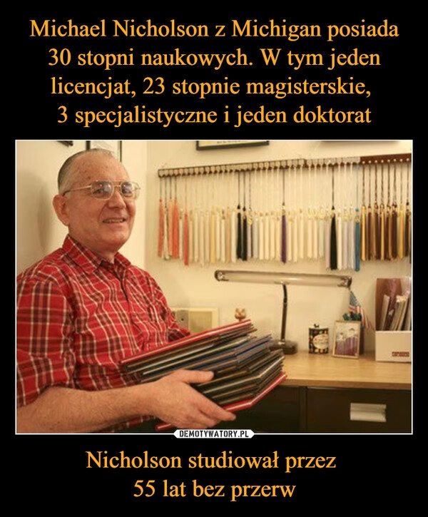 
    Michael Nicholson z Michigan posiada 30 stopni naukowych. W tym jeden licencjat, 23 stopnie magisterskie, 
3 specjalistyczne i jeden doktorat Nicholson studiował przez 
55 lat bez przerw