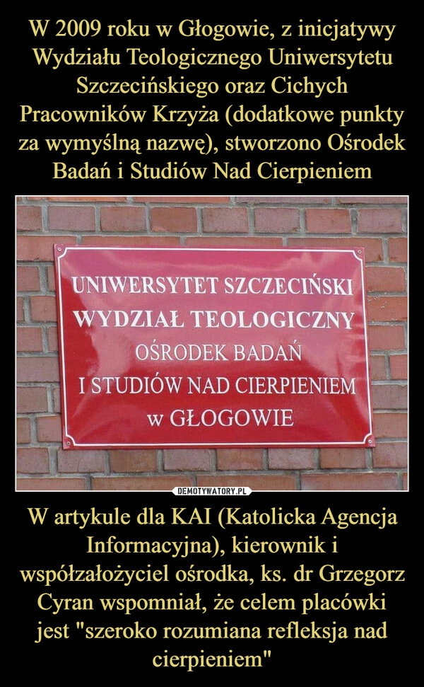 
    W 2009 roku w Głogowie, z inicjatywy Wydziału Teologicznego Uniwersytetu Szczecińskiego oraz Cichych Pracowników Krzyża (dodatkowe punkty za wymyślną nazwę), stworzono Ośrodek Badań i Studiów Nad Cierpieniem W artykule dla KAI (Katolicka Agencja Informacyjna), kierownik i współzałożyciel ośrodka, ks. dr Grzegorz Cyran wspomniał, że celem placówki jest "szeroko rozumiana refleksja nad cierpieniem"