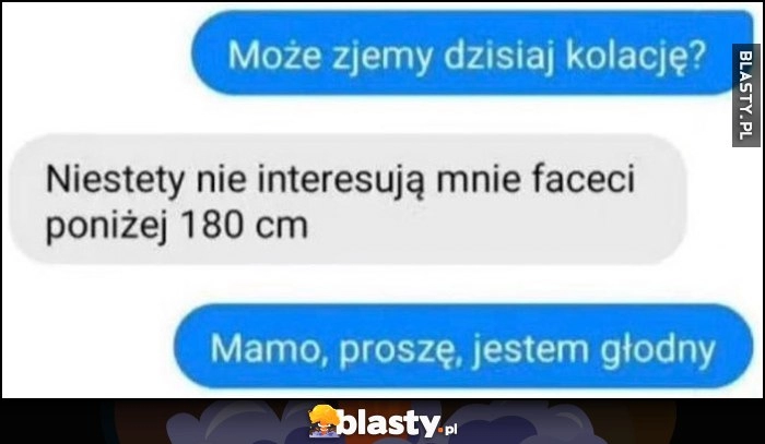 
    Może zjemy dzisiaj kolację? Niestety nie interesują mnie faceci poniżej 180 cm, mamo proszę jestem głodny