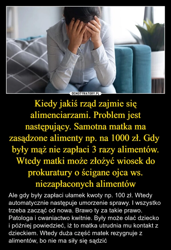 
    Kiedy jakiś rząd zajmie się alimenciarzami. Problem jest następujący. Samotna matka ma zasądzone alimenty np. na 1000 zł. Gdy  były mąż nie zapłaci 3 razy alimentów. Wtedy matki może złożyć wiosek do prokuratury o ścigane ojca ws. niezapłaconych alimentów