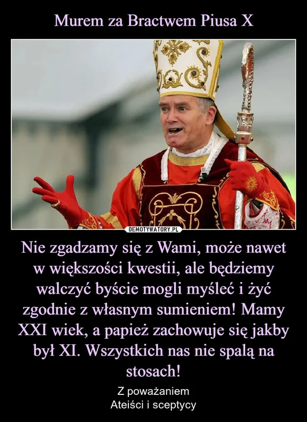 
    Murem za Bractwem Piusa X Nie zgadzamy się z Wami, może nawet w większości kwestii, ale będziemy walczyć byście mogli myśleć i żyć zgodnie z własnym sumieniem! Mamy XXI wiek, a papież zachowuje się jakby był XI. Wszystkich nas nie spalą na stosach!