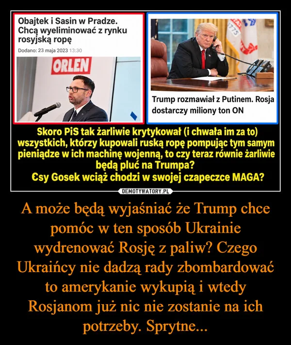
    A może będą wyjaśniać że Trump chce pomóc w ten sposób Ukrainie wydrenować Rosję z paliw? Czego Ukraińcy nie dadzą rady zbombardować to amerykanie wykupią i wtedy Rosjanom już nic nie zostanie na ich potrzeby. Sprytne...