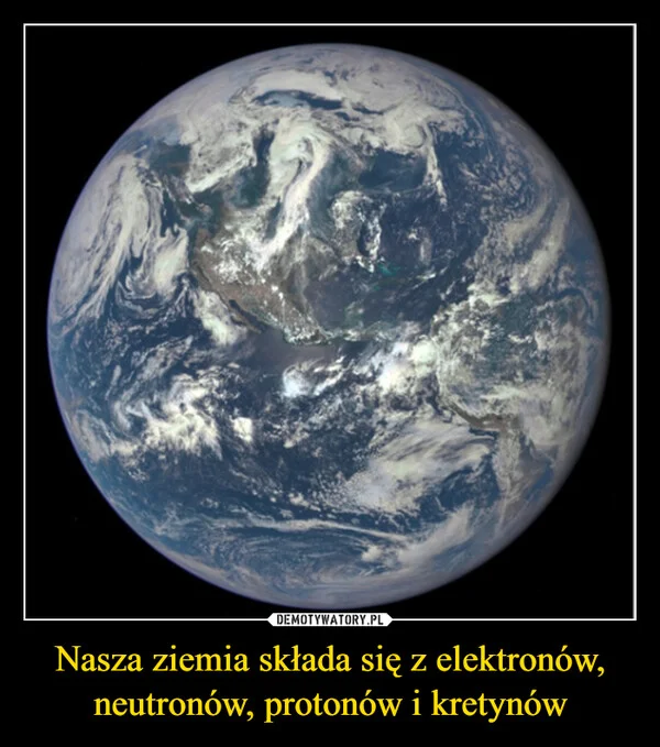 
    Nasza ziemia składa się z elektronów, neutronów, protonów i kretynów