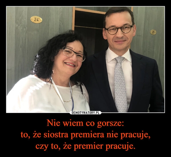 
    Nie wiem co gorsze:
to, że siostra premiera nie pracuje,
czy to, że premier pracuje.