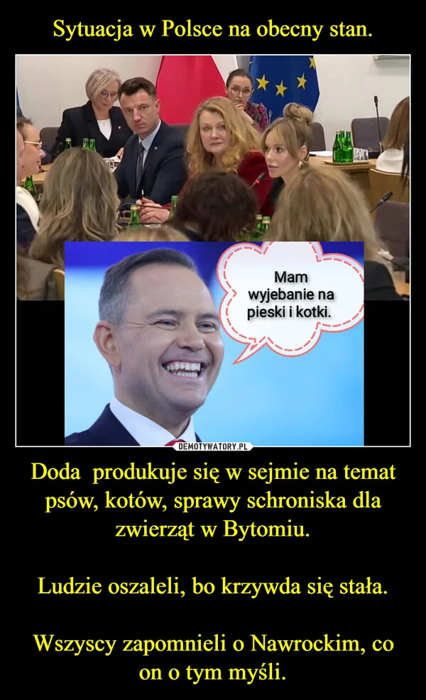 
    Sytuacja w Polsce na obecny stan. Doda produkuje się w sejmie na temat psów, kotów, sprawy schroniska dla zwierząt w Bytomiu. Ludzie oszaleli, bo krzywda się stała. Wszyscy zapomnieli o Nawrockim, co on o tym myśli.