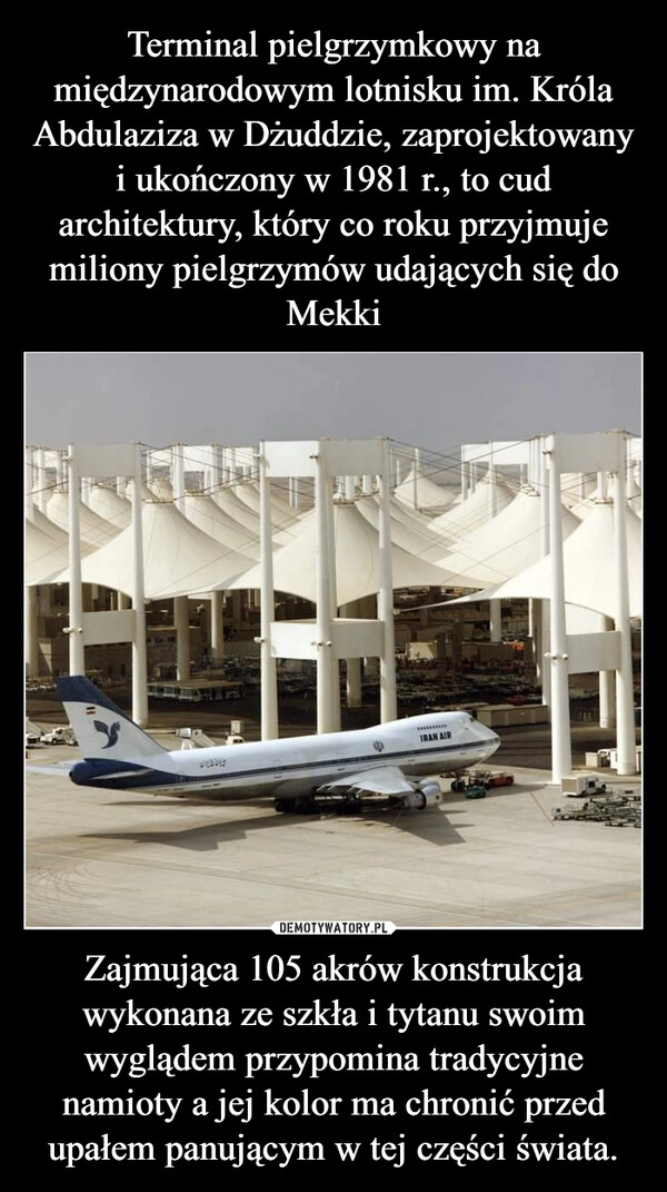 
    Terminal pielgrzymkowy na międzynarodowym lotnisku im. Króla Abdulaziza w Dżuddzie, zaprojektowany i ukończony w 1981 r., to cud architektury, który co roku przyjmuje miliony pielgrzymów udających się do Mekki Zajmująca 105 akrów konstrukcja wykonana ze szkła i tytanu swoim wyglądem przypomina tradycyjne namioty a jej kolor ma chronić przed upałem panującym w tej części świata.