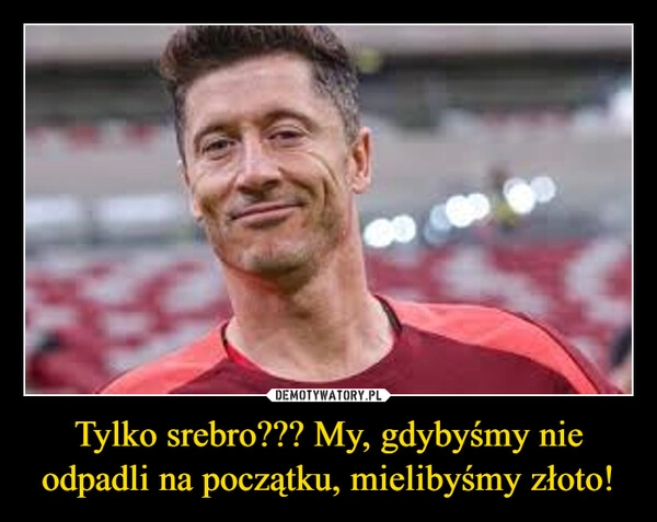 
    Tylko srebro??? My, gdybyśmy nie odpadli na początku, mielibyśmy złoto!