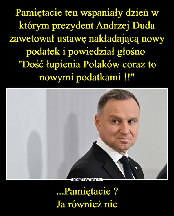 
    Pamiętacie ten wspaniały dzień w którym prezydent Andrzej Duda zawetował ustawę nakładającą nowy podatek i powiedział głośno 
"Dość łupienia Polaków coraz to nowymi podatkami !!" ...Pamiętacie ?
Ja również nie