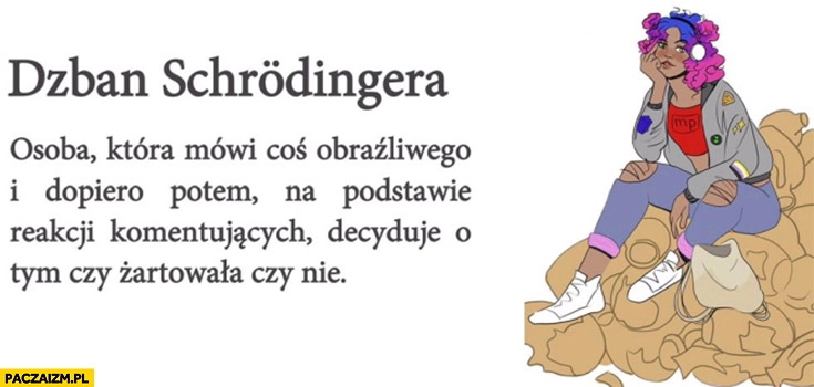 
    Dzban Schrodingera – osoba która mówi coś obraźliwego, dopiero potem na podstawie reakcji decyduje czy żartowała czy nie
