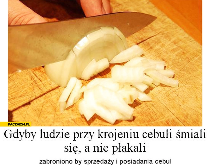 
    Gdyby ludzie przy krojeniu cebuli śmiali się, a nie płakali zabroniono by sprzedaży i posiadania cebul