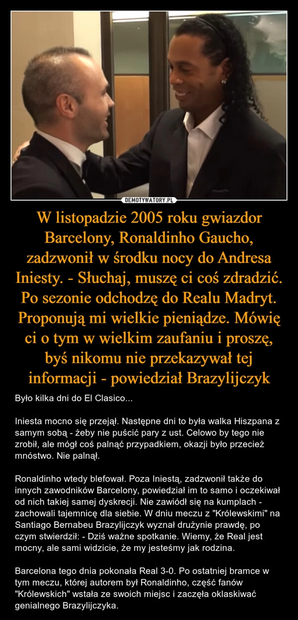 
    W listopadzie 2005 roku gwiazdor Barcelony, Ronaldinho Gaucho, zadzwonił w środku nocy do Andresa Iniesty. - Słuchaj, muszę ci coś zdradzić. Po sezonie odchodzę do Realu Madryt. Proponują mi wielkie pieniądze. Mówię ci o tym w wielkim zaufaniu i proszę, byś nikomu nie przekazywał tej informacji - powiedział Brazylijczyk