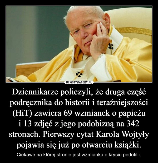 
    Dziennikarze policzyli, że druga część podręcznika do historii i teraźniejszości (HiT) zawiera 69 wzmianek o papieżu i 13 zdjęć z jego podobizną na 342 stronach. Pierwszy cytat Karola Wojtyły pojawia się już po otwarciu książki.