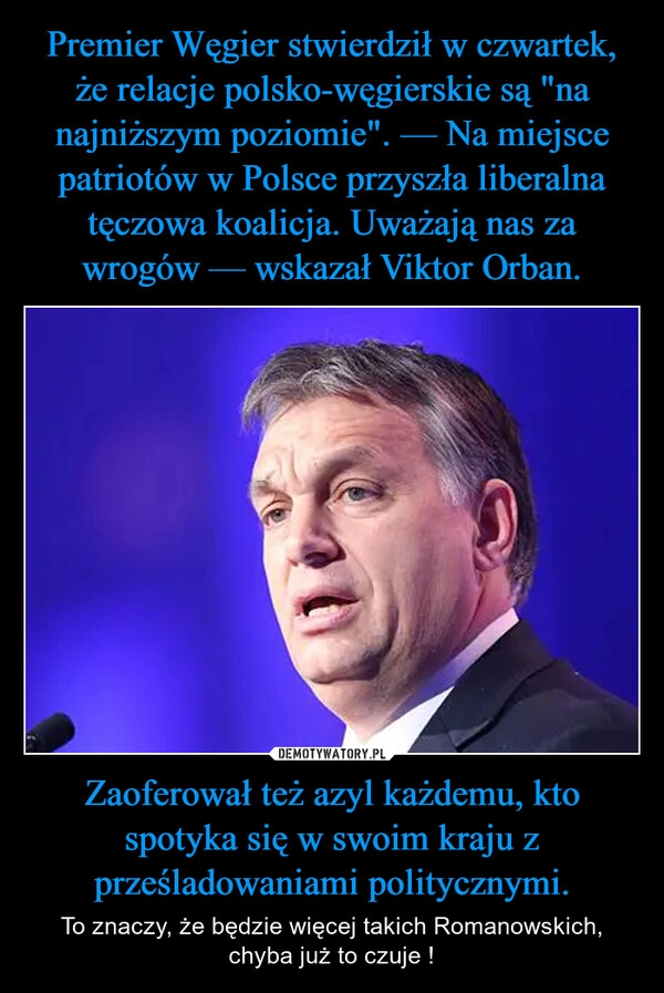 
    Premier Węgier stwierdził w czwartek, że relacje polsko-węgierskie są "na najniższym poziomie". — Na miejsce patriotów w Polsce przyszła liberalna tęczowa koalicja. Uważają nas za wrogów — wskazał Viktor Orban. Zaoferował też azyl każdemu, kto spotyka się w swoim kraju z prześladowaniami politycznymi.