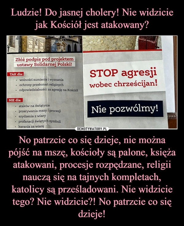 
    Ludzie! Do jasnej cholery! Nie widzicie jak Kościół jest atakowany? No patrzcie co się dzieje, nie można pójść na mszę, kościoły są palone, księża atakowani, procesje rozpędzane, religii nauczą się na tajnych kompletach, katolicy są prześladowani. Nie widzicie tego? Nie widzicie?! No patrzcie co się dzieje!