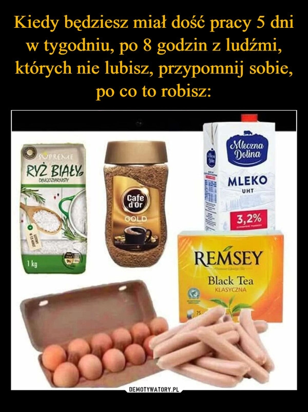 
    Kiedy będziesz miał dość pracy 5 dni w tygodniu, po 8 godzin z ludźmi, których nie lubisz, przypomnij sobie, po co to robisz: