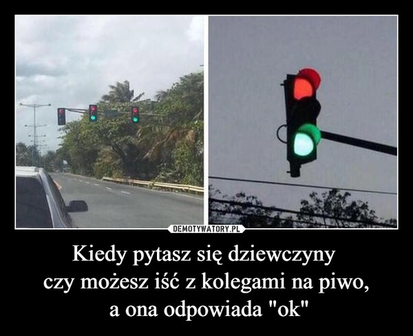 
    Kiedy pytasz się dziewczyny 
czy możesz iść z kolegami na piwo,
 a ona odpowiada "ok"