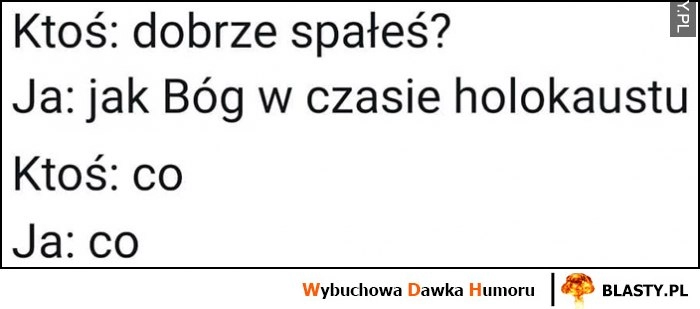 
    Ktoś: dobrze spałeś? Ja: jak Bóg w czasie holokaustu, ktoś: co? Ja: co?