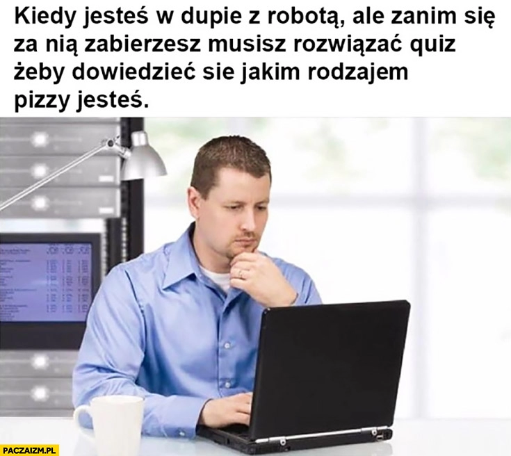 
    Kiedy jesteś w dupie z robotą, ale zanim się za nią zabierzesz musisz rozwiązać quiz żeby dowiedzieć się jakim rodzajem pizzy jesteś