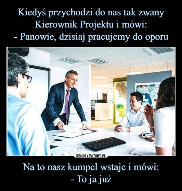 
    Kiedyś przychodzi do nas tak zwany Kierownik Projektu i mówi:
- Panowie, dzisiaj pracujemy do oporu Na to nasz kumpel wstaje i mówi:
- To ja już