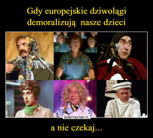 
    Gdy europejskie dziwolągi demoralizują  nasze dzieci a nie czekaj...