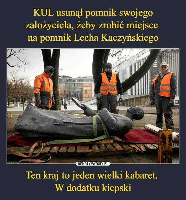 
    
KUL usunął pomnik swojego założyciela, żeby zrobić miejsce
na pomnik Lecha Kaczyńskiego Ten kraj to jeden wielki kabaret.
W dodatku kiepski 