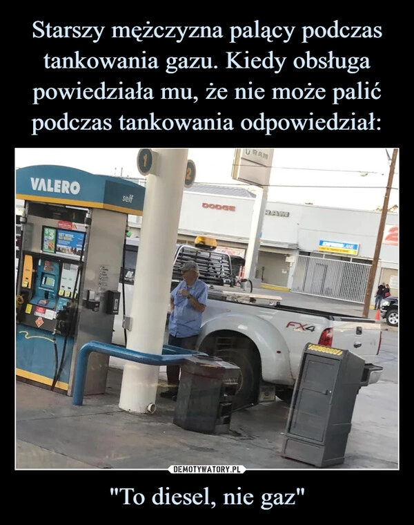 
    Starszy mężczyzna palący podczas tankowania gazu. Kiedy obsługa powiedziała mu, że nie może palić podczas tankowania odpowiedział: "To diesel, nie gaz"