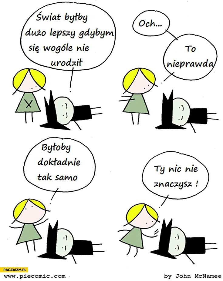 
    Świat byłby dużo lepszy gdybym w ogóle się nie urodził. To nieprawda, byłoby dokładnie tak samo, Ty nic nie znaczysz