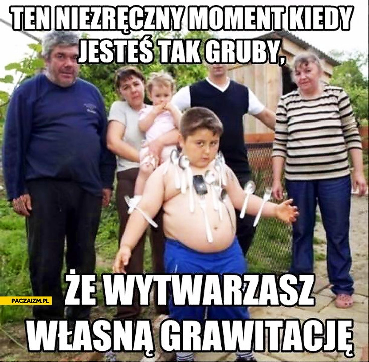 
    Jesteś tak gruby że wytwarzasz własną grawitację