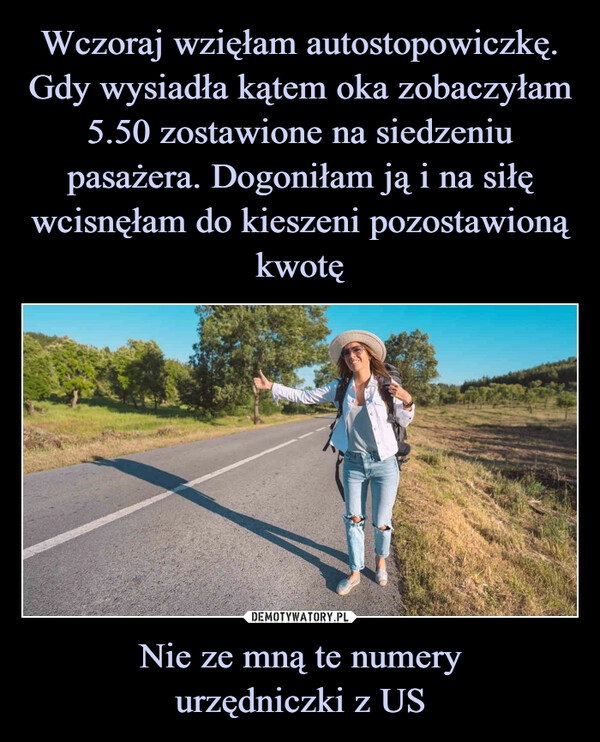 
    Wczoraj wzięłam autostopowiczkę. Gdy wysiadła kątem oka zobaczyłam 5.50 zostawione na siedzeniu pasażera. Dogoniłam ją i na siłę wcisnęłam do kieszeni pozostawioną kwotę Nie ze mną te numery
urzędniczki z US