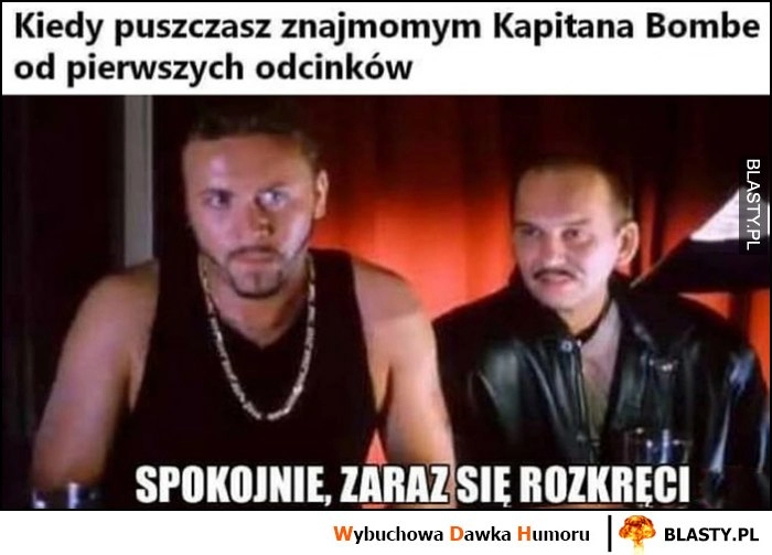 
    Kiedy puszczasz znajomym kapitana bombę od pierwszych odcinków, spokojnie zaraz się rozkręci