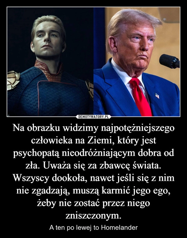 
    Na obrazku widzimy najpotężniejszego człowieka na Ziemi, który jest psychopatą nieodróżniającym dobra od zła. Uważa się za zbawcę świata. Wszyscy dookoła, nawet jeśli się z nim nie zgadzają, muszą karmić jego ego, żeby nie zostać przez niego zniszczonym.