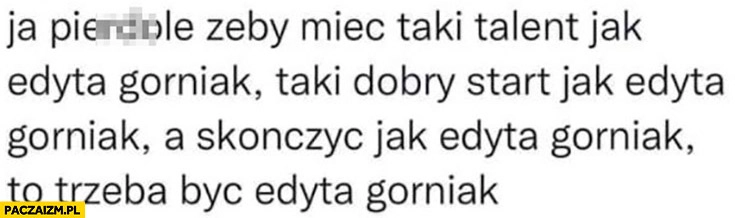 
    Żeby mieć taki talent jak Edyta Górniak taki start jak Edyta Górniak a skończyć jak Edyta Górniak to trzeba być Edyta Górniak