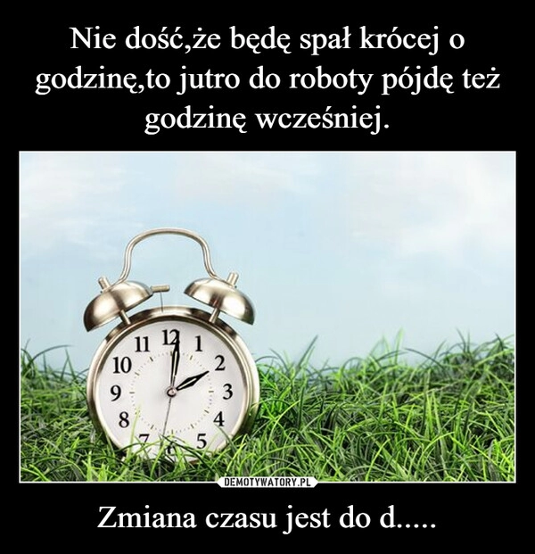 
    Nie dość,że będę spał krócej o godzinę,to jutro do roboty pójdę też godzinę wcześniej. Zmiana czasu jest do d.....