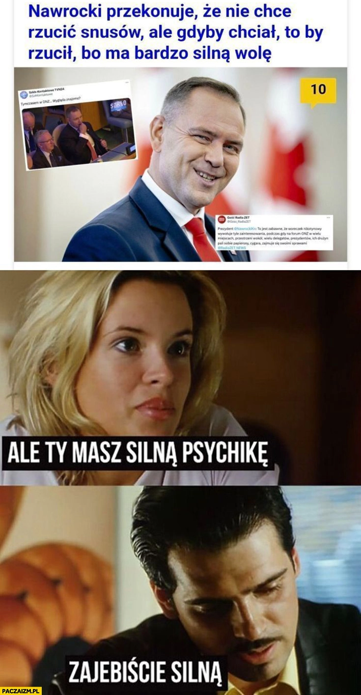 
    Nawrocki przekonuje, że nie chce rzucić snusów ale gdyby chciał to by rzucił bo ma bardzo silną wolę Chłopaki nie płaczą ale ty masz silna psychikę, zajebiście silną