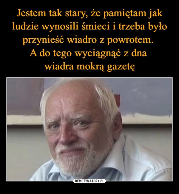 
    Jestem tak stary, że pamiętam jak ludzie wynosili śmieci i trzeba było przynieść wiadro z powrotem. 
A do tego wyciągnąć z dna 
wiadra mokrą gazetę