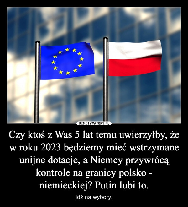 
    Czy ktoś z Was 5 lat temu uwierzyłby, że w roku 2023 będziemy mieć wstrzymane unijne dotacje, a Niemcy przywrócą kontrole na granicy polsko - niemieckiej? Putin lubi to.