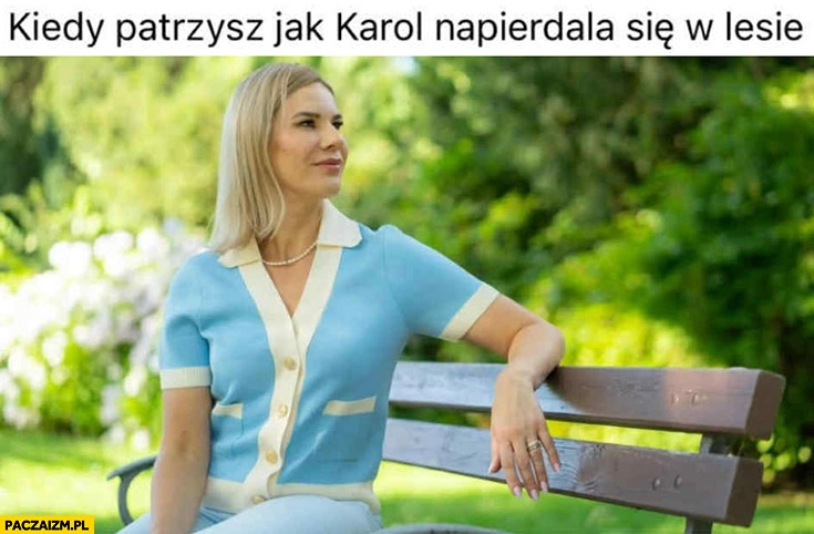 
    Marta Nawrocka kiedy patrzysz jak Karol napierdziela się w lesie
