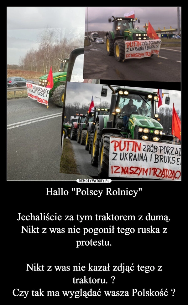 
    Hallo "Polscy Rolnicy"

Jechaliście za tym traktorem z dumą.
Nikt z was nie pogonił tego ruska z protestu.

Nikt z was nie kazał zdjąć tego z traktoru. ?
Czy tak ma wyglądać wasza Polskość ?