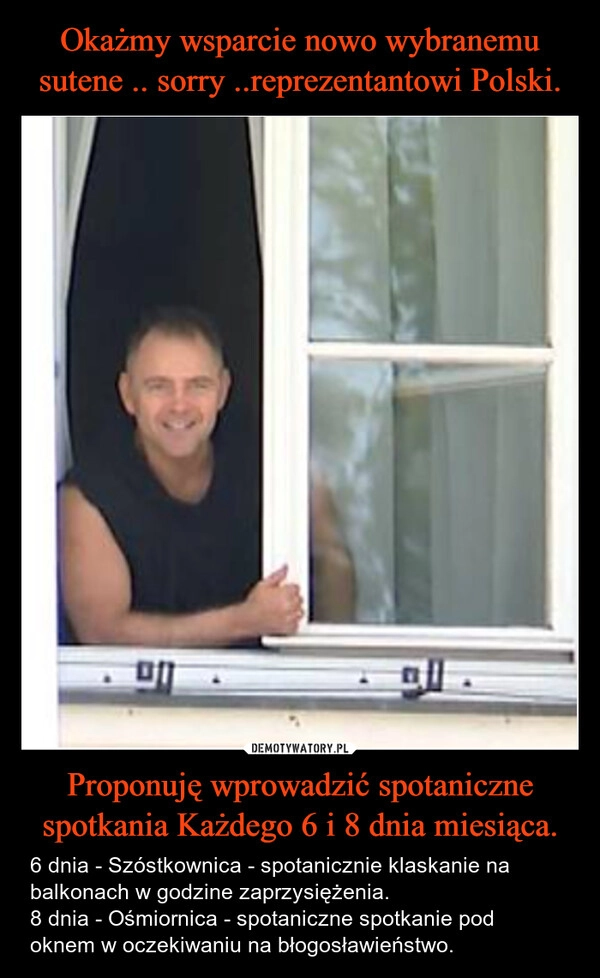 
    Okażmy wsparcie nowo wybranemu sutene .. sorry ..reprezentantowi Polski. Proponuję wprowadzić spotaniczne spotkania Każdego 6 i 8 dnia miesiąca.