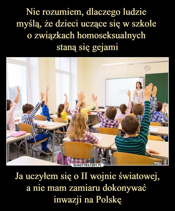 
    Nie rozumiem, dlaczego ludzie 
myślą, że dzieci uczące się w szkole 
o związkach homoseksualnych 
staną się gejami Ja uczyłem się o II wojnie światowej,
a nie mam zamiaru dokonywać 
inwazji na Polskę