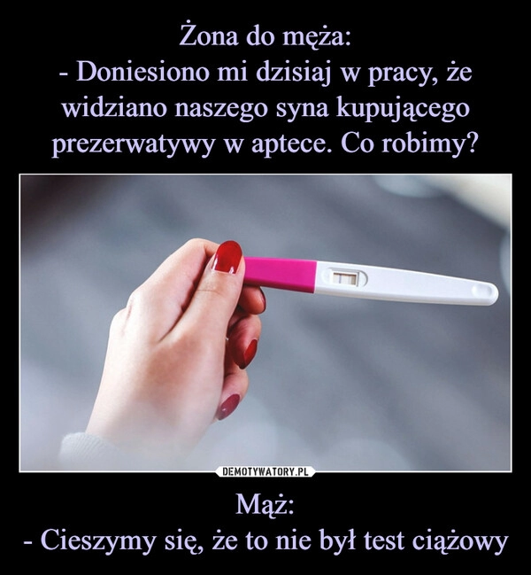 
    Żona do męża:
- Doniesiono mi dzisiaj w pracy, że widziano naszego syna kupującego prezerwatywy w aptece. Co robimy? Mąż:
- Cieszymy się, że to nie był test ciążowy