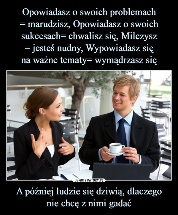 
    Opowiadasz o swoich problemach
= marudzisz, Opowiadasz o swoich sukcesach= chwalisz się, Milczysz
= jesteś nudny, Wypowiadasz się
na ważne tematy= wymądrzasz się A później ludzie się dziwią, dlaczego
nie chcę z nimi gadać