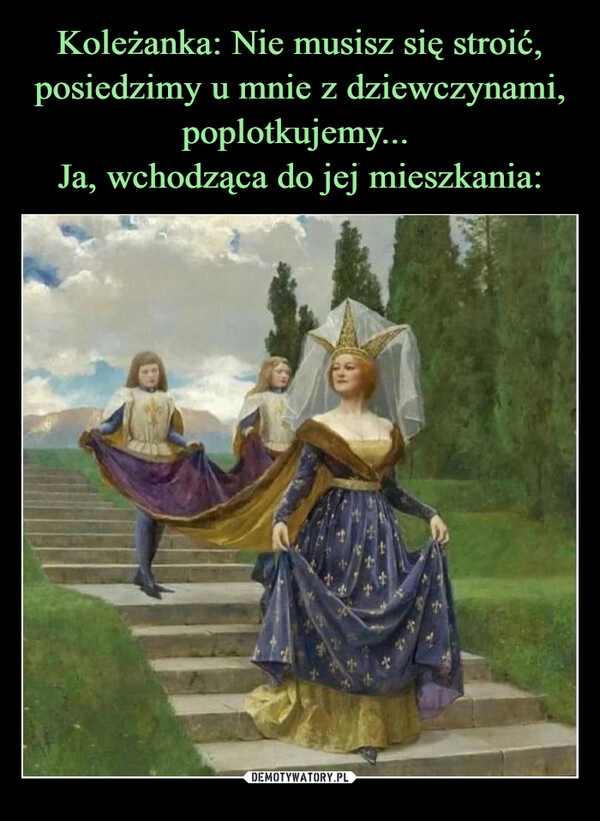 
    Koleżanka: Nie musisz się stroić, posiedzimy u mnie z dziewczynami, poplotkujemy... 
Ja, wchodząca do jej mieszkania: